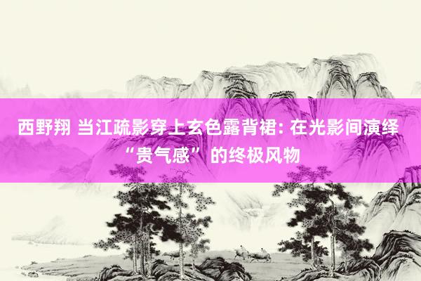 西野翔 当江疏影穿上玄色露背裙: 在光影间演绎 “贵气感” 的终极风物