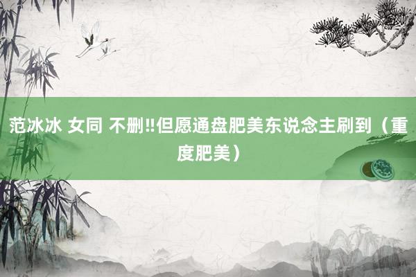 范冰冰 女同 不删‼但愿通盘肥美东说念主刷到（重度肥美）