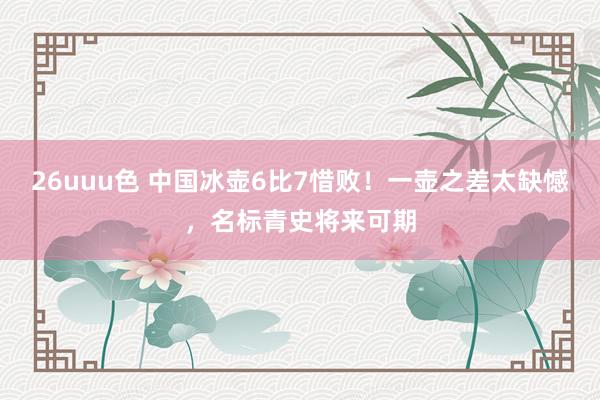 26uuu色 中国冰壶6比7惜败！一壶之差太缺憾，名标青史将来可期