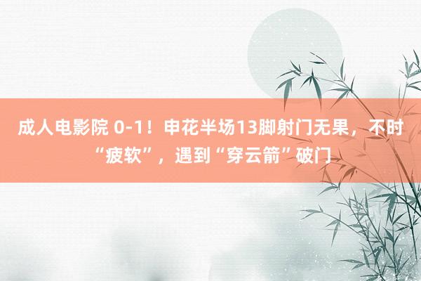 成人电影院 0-1！申花半场13脚射门无果，不时“疲软”，遇到“穿云箭”破门