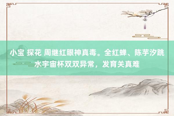 小宝 探花 周继红眼神真毒。全红蝉、陈芋汐跳水宇宙杯双双异常，发育关真难