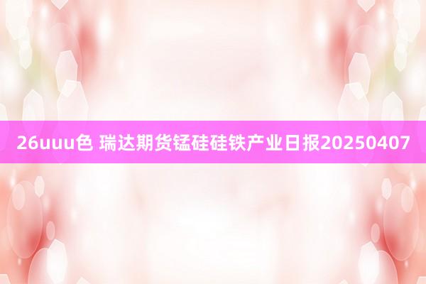 26uuu色 瑞达期货锰硅硅铁产业日报20250407