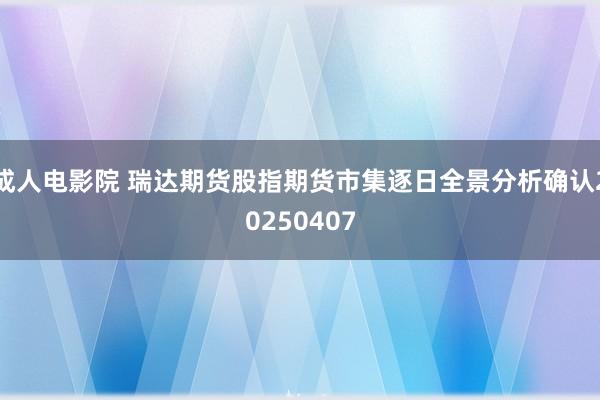 成人电影院 瑞达期货股指期货市集逐日全景分析确认20250407