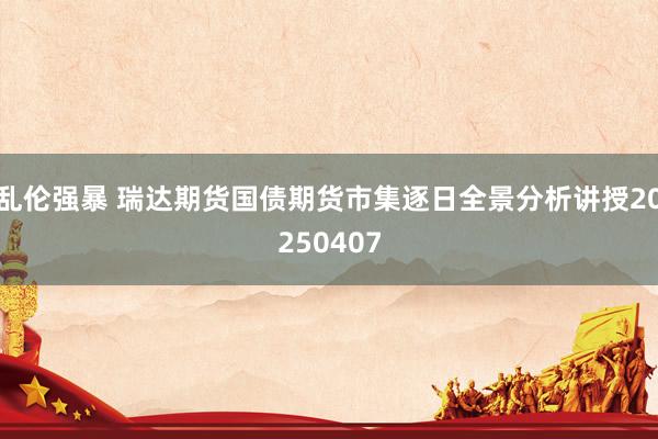 乱伦强暴 瑞达期货国债期货市集逐日全景分析讲授20250407