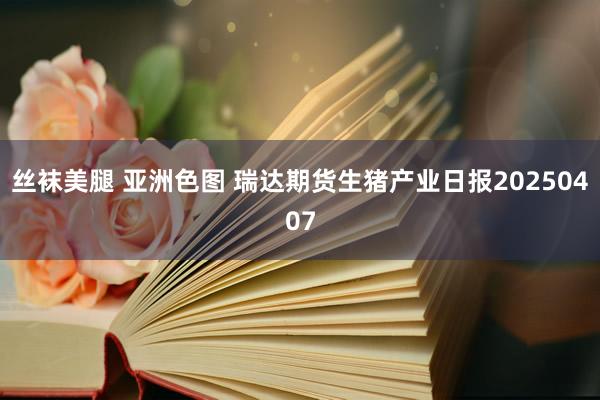 丝袜美腿 亚洲色图 瑞达期货生猪产业日报20250407