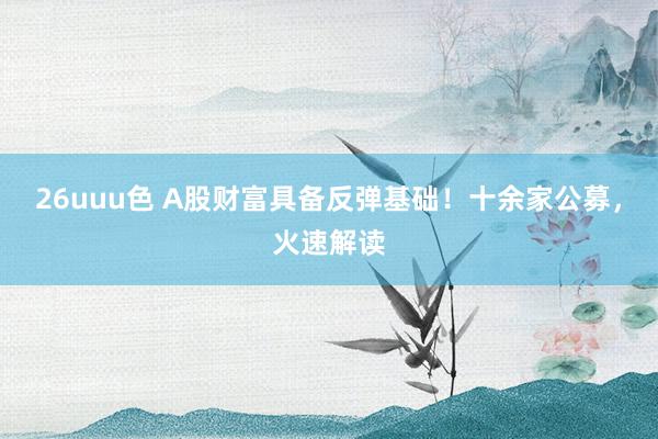 26uuu色 A股财富具备反弹基础！十余家公募，火速解读