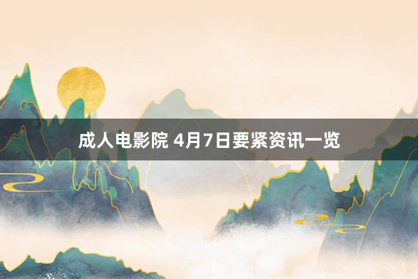 成人电影院 4月7日要紧资讯一览