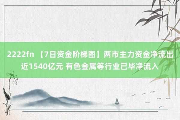 2222fn 【7日资金阶梯图】两市主力资金净流出近1540亿元 有色金属等行业已毕净流入