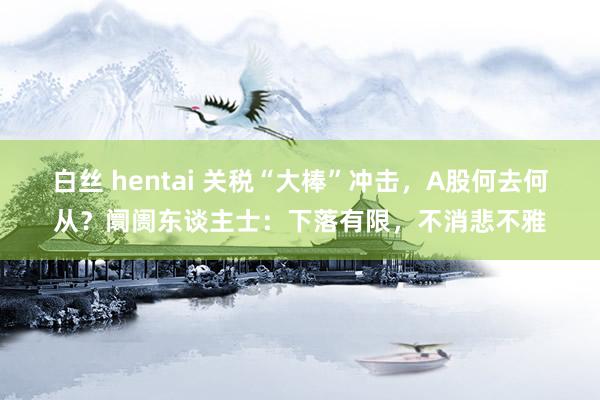 白丝 hentai 关税“大棒”冲击，A股何去何从？阛阓东谈主士：下落有限，不消悲不雅