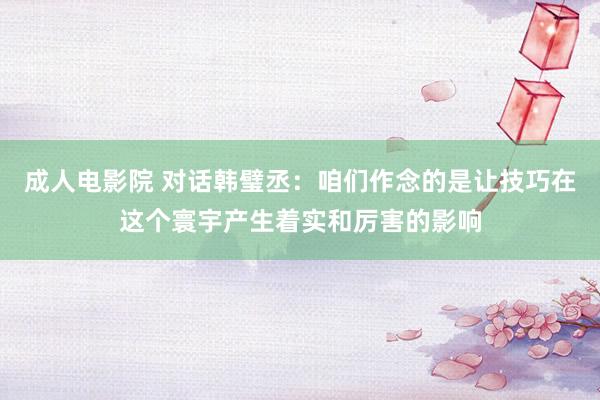 成人电影院 对话韩璧丞：咱们作念的是让技巧在这个寰宇产生着实和厉害的影响