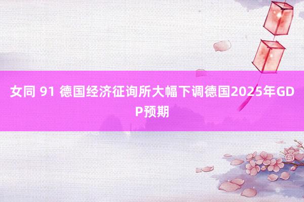 女同 91 德国经济征询所大幅下调德国2025年GDP预期