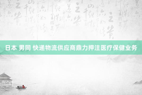 日本 男同 快递物流供应商鼎力押注医疗保健业务
