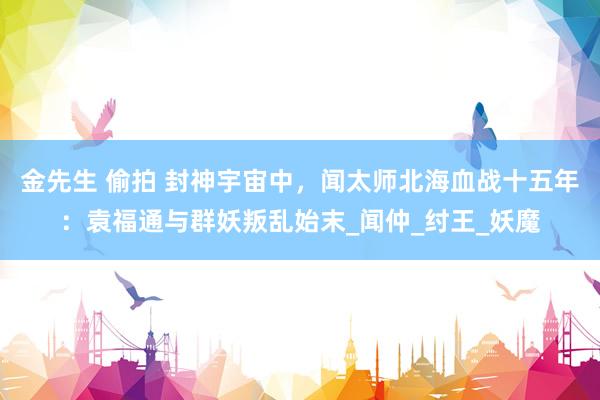 金先生 偷拍 封神宇宙中，闻太师北海血战十五年：袁福通与群妖叛乱始末_闻仲_纣王_妖魔