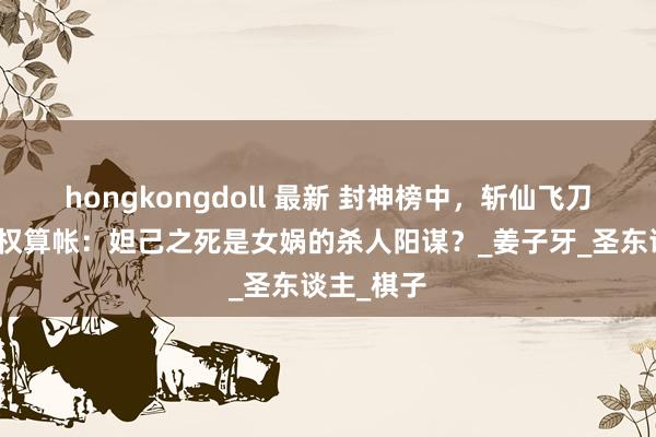 hongkongdoll 最新 封神榜中，斩仙飞刀背后的神权算帐：妲己之死是女娲的杀人阳谋？_姜子牙_圣东谈主_棋子