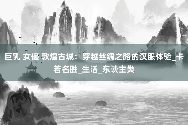巨乳 女優 敦煌古城：穿越丝绸之路的汉服体验_卡若名胜_生活_东谈主类