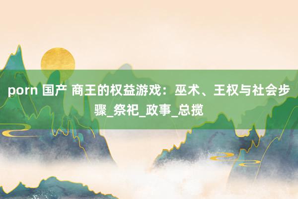 porn 国产 商王的权益游戏：巫术、王权与社会步骤_祭祀_政事_总揽