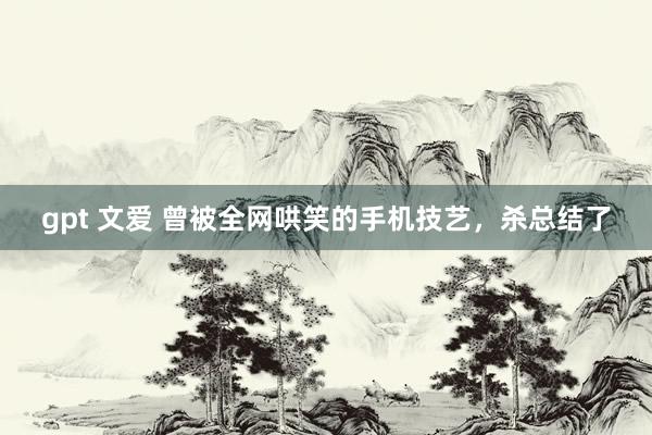 gpt 文爱 曾被全网哄笑的手机技艺，杀总结了