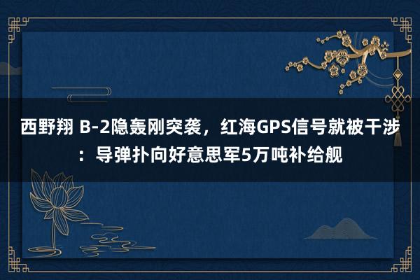 西野翔 B-2隐轰刚突袭，红海GPS信号就被干涉：导弹扑向好意思军5万吨补给舰