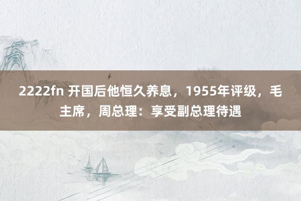 2222fn 开国后他恒久养息，1955年评级，毛主席，周总理：享受副总理待遇