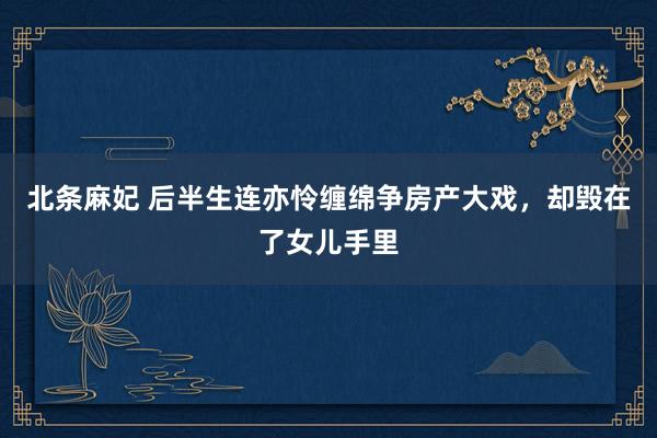 北条麻妃 后半生连亦怜缠绵争房产大戏，却毁在了女儿手里