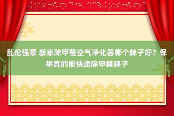 乱伦强暴 新家除甲醛空气净化器哪个牌子好？保举真的能快速除甲醛牌子