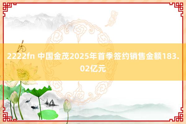 2222fn 中国金茂2025年首季签约销售金额183.02亿元