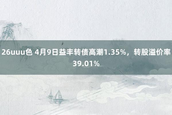 26uuu色 4月9日益丰转债高潮1.35%，转股溢价率39.01%
