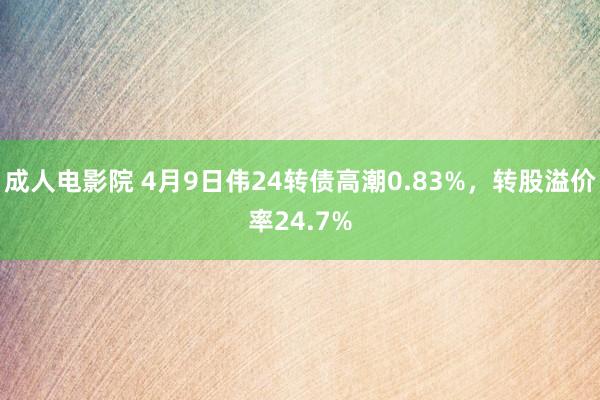 成人电影院 4月9日伟24转债高潮0.83%，转股溢价率24.7%