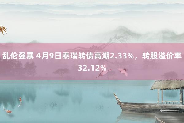 乱伦强暴 4月9日泰瑞转债高潮2.33%，转股溢价率32.12%