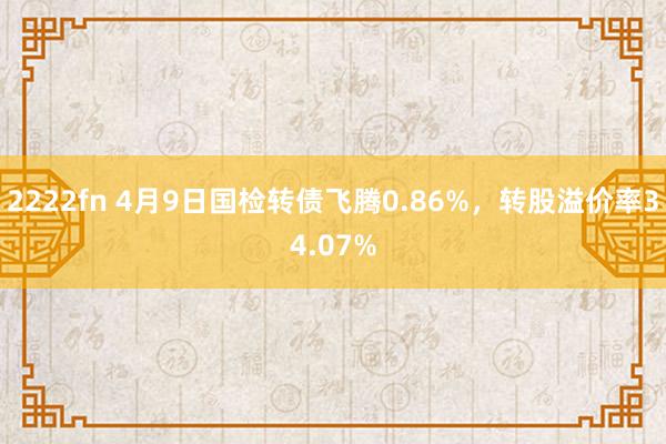 2222fn 4月9日国检转债飞腾0.86%，转股溢价率34.07%