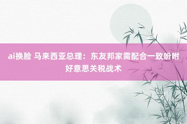 ai换脸 马来西亚总理：东友邦家需配合一致吩咐好意思关税战术