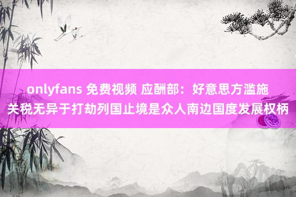 onlyfans 免费视频 应酬部：好意思方滥施关税无异于打劫列国止境是众人南边国度发展权柄