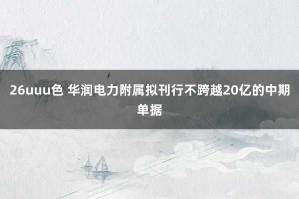 26uuu色 华润电力附属拟刊行不跨越20亿的中期单据