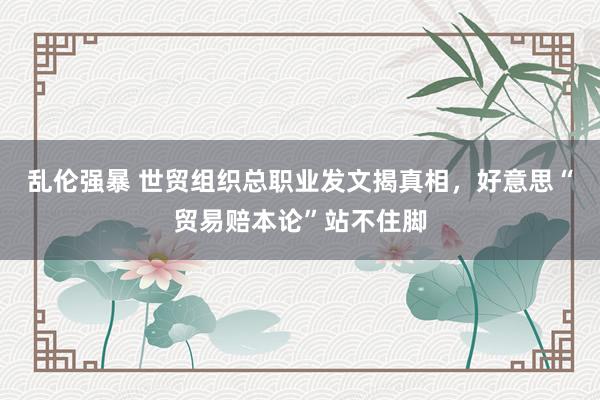 乱伦强暴 世贸组织总职业发文揭真相，好意思“贸易赔本论”站不住脚