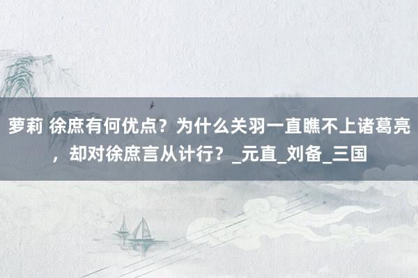 萝莉 徐庶有何优点？为什么关羽一直瞧不上诸葛亮，却对徐庶言从计行？_元直_刘备_三国