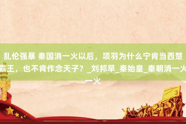 乱伦强暴 秦国消一火以后，项羽为什么宁肯当西楚霸王，也不肯作念天子？_刘邦早_秦始皇_秦朝消一火