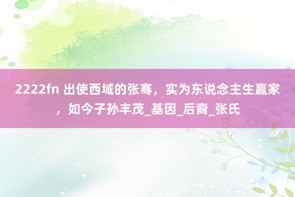 2222fn 出使西域的张骞，实为东说念主生赢家，如今子孙丰茂_基因_后裔_张氏