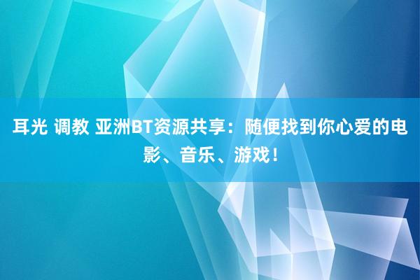 耳光 调教 亚洲BT资源共享：随便找到你心爱的电影、音乐、游戏！