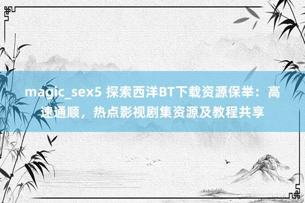 magic_sex5 探索西洋BT下载资源保举：高速通顺，热点影视剧集资源及教程共享