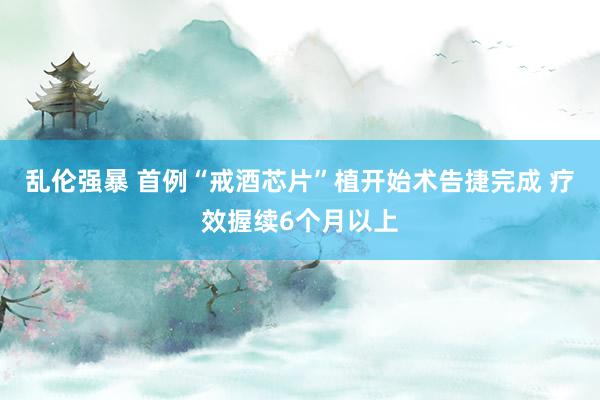 乱伦强暴 首例“戒酒芯片”植开始术告捷完成 疗效握续6个月以上