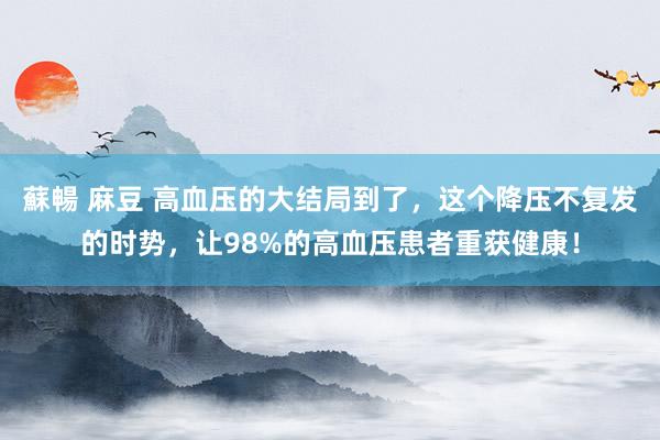 蘇暢 麻豆 高血压的大结局到了，这个降压不复发的时势，让98%的高血压患者重获健康！