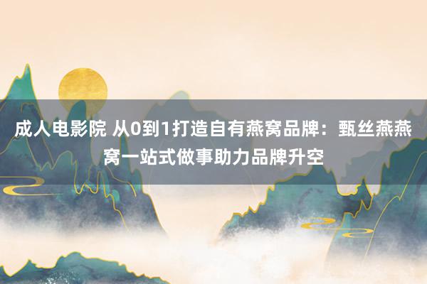 成人电影院 从0到1打造自有燕窝品牌：甄丝燕燕窝一站式做事助力品牌升空