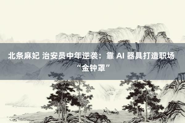 北条麻妃 治安员中年逆袭：靠 AI 器具打造职场 “金钟罩”