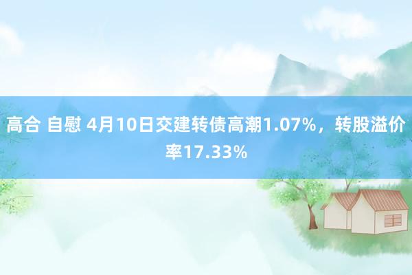 高合 自慰 4月10日交建转债高潮1.07%，转股溢价率17.33%
