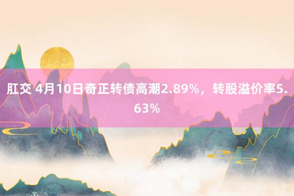 肛交 4月10日奇正转债高潮2.89%，转股溢价率5.63%
