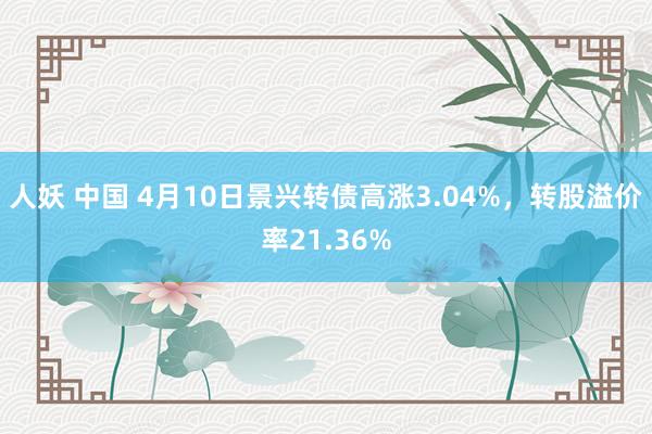 人妖 中国 4月10日景兴转债高涨3.04%，转股溢价率21.36%