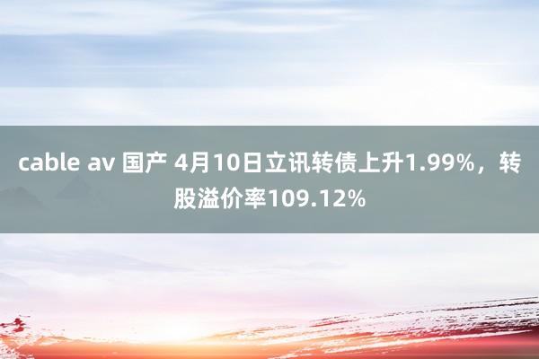 cable av 国产 4月10日立讯转债上升1.99%，转股溢价率109.12%