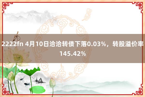 2222fn 4月10日洽洽转债下落0.03%，转股溢价率145.42%