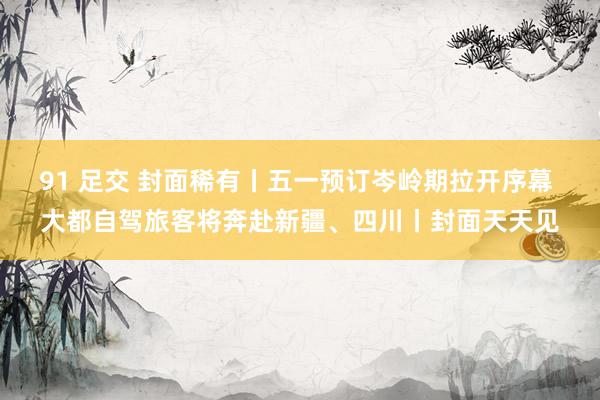 91 足交 封面稀有丨五一预订岑岭期拉开序幕 大都自驾旅客将奔赴新疆、四川丨封面天天见