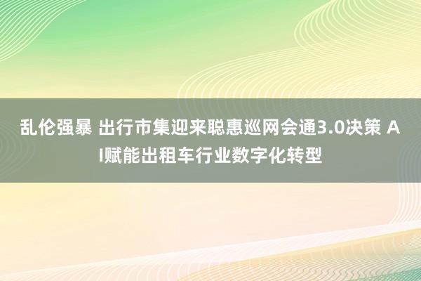 乱伦强暴 出行市集迎来聪惠巡网会通3.0决策 AI赋能出租车行业数字化转型